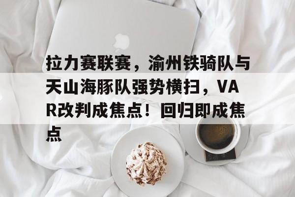 九游官网-关于拉力赛联赛，渝州铁骑队与天山海豚队强势横扫，VAR改判成焦点！回归即成焦点的信息