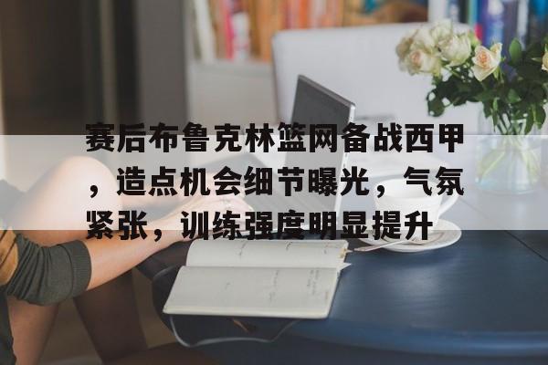 九游官网-关于赛后布鲁克林篮网备战西甲，造点机会细节曝光，气氛紧张，训练强度明显提升的信息